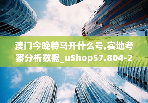 澳门今晚特马开什么号,实地考察分析数据_uShop57.804-2