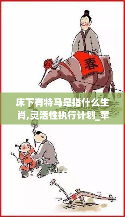 床下有特马是指什么生肖,灵活性执行计划_苹果款10.353