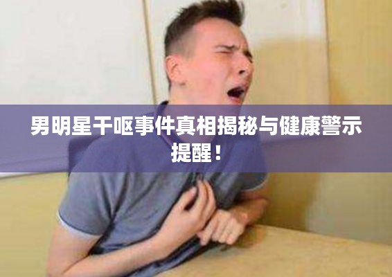 男明星干呕事件真相揭秘与健康警示提醒！