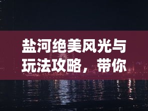 盐河绝美风光与玩法攻略，带你畅游魅力河畔！