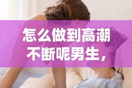 怎么做到高潮不断呢男生，怎么做到高潮不断呢男生视频 