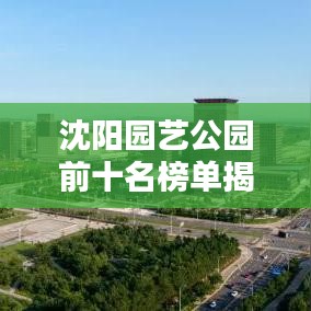 沈阳园艺公园前十名榜单揭晓，城市绿肺的迷人魅力