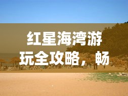 红星海湾游玩全攻略，畅游海滨胜地！